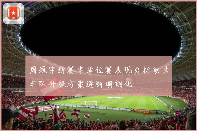 周冠宇新赛季排位赛表现分析助力车队升级方案逐渐明朗化