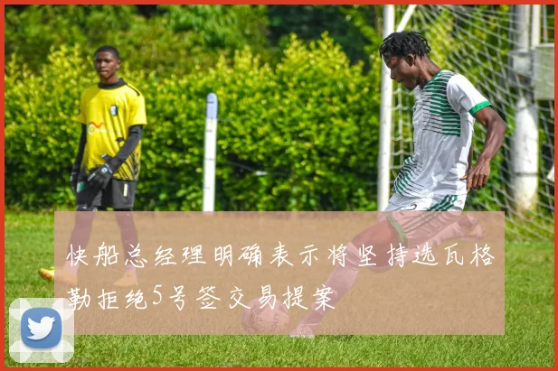 快船总经理明确表示将坚持选瓦格勒拒绝5号签交易提案