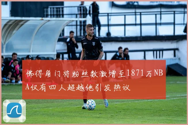 佛得角门将粉丝数激增至1871万NBA仅有四人超越他引发热议