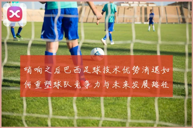 哨响之后巴西足球技术优势消退如何重塑球队竞争力与未来发展路径