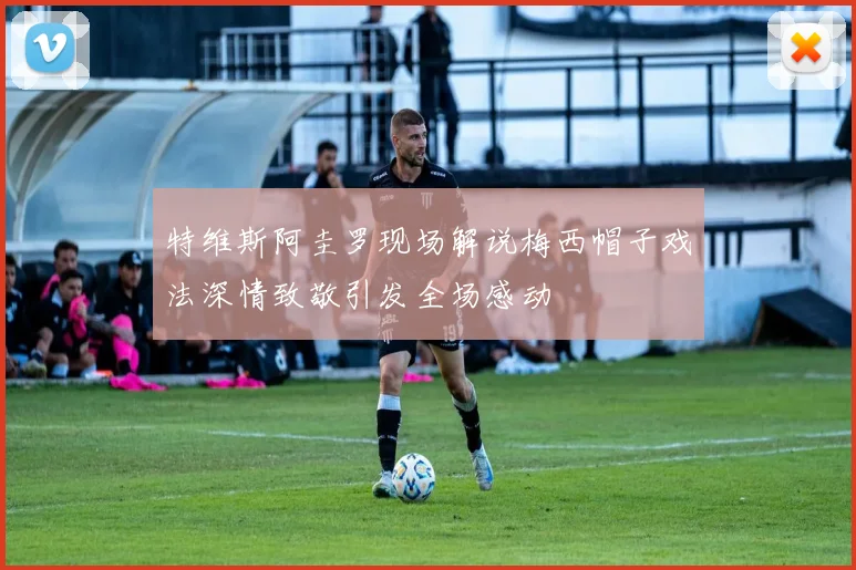 特维斯阿圭罗现场解说梅西帽子戏法深情致敬引发全场感动