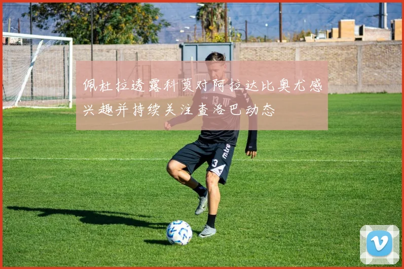 佩杜拉透露科莫对阿拉达比奥尤感兴趣并持续关注查洛巴动态