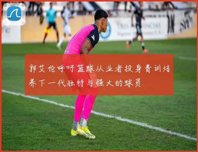 郭艾伦呼吁篮球从业者投身青训培养下一代独特与强大的球员