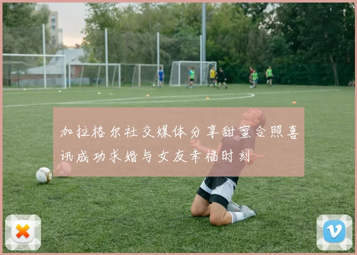 加拉格尔社交媒体分享甜蜜合照喜讯成功求婚与女友幸福时刻