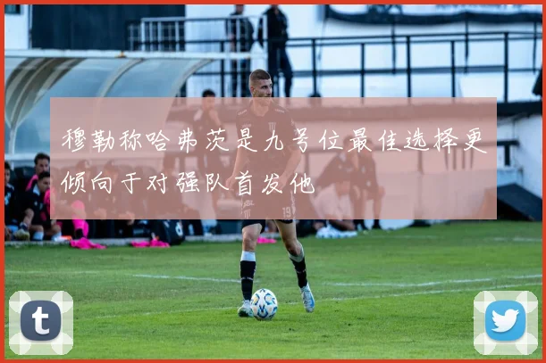 穆勒称哈弗茨是九号位最佳选择更倾向于对强队首发他