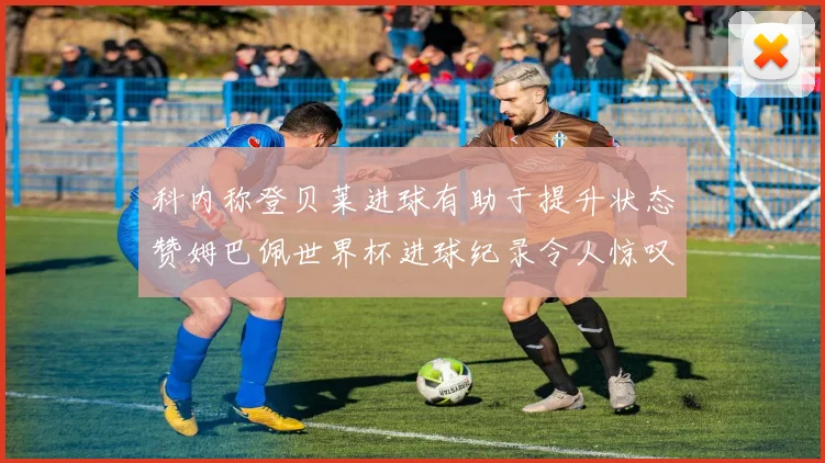 科内称登贝莱进球有助于提升状态赞姆巴佩世界杯进球纪录令人惊叹