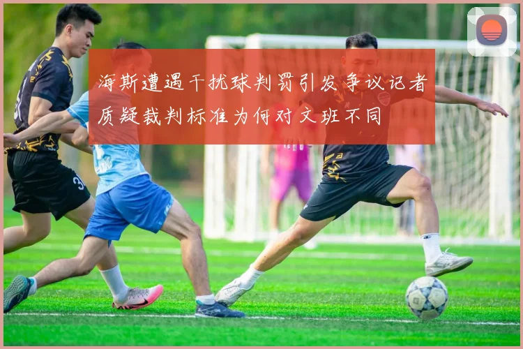 海斯遭遇干扰球判罚引发争议记者质疑裁判标准为何对文班不同