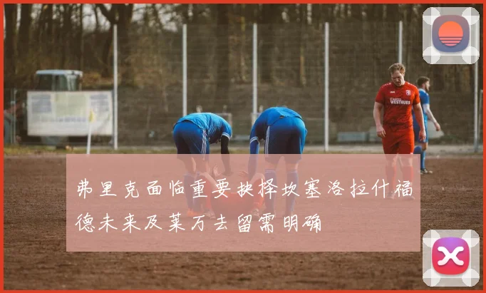 弗里克面临重要抉择坎塞洛拉什福德未来及莱万去留需明确
