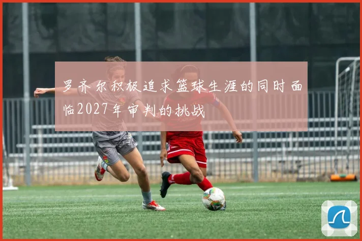 罗齐尔积极追求篮球生涯的同时面临2027年审判的挑战