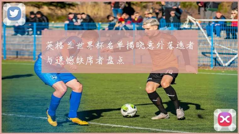英格兰世界杯名单揭晓意外落选者与遗憾缺席者盘点