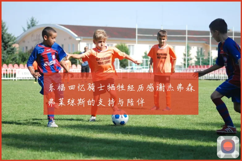 乐福回忆骑士牺牲经历感谢杰弗森弗莱琼斯的支持与陪伴