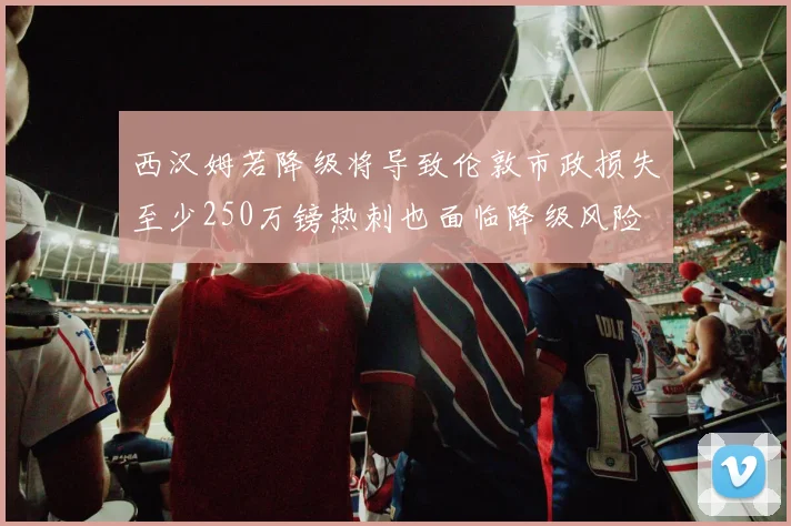西汉姆若降级将导致伦敦市政损失至少250万镑热刺也面临降级风险