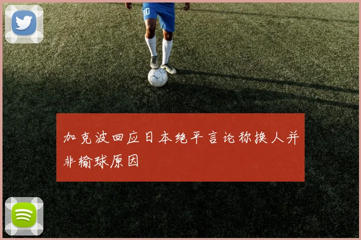 加克波回应日本绝平言论称换人并非输球原因